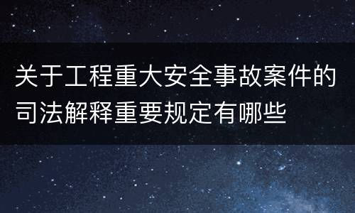 关于工程重大安全事故案件的司法解释重要规定有哪些