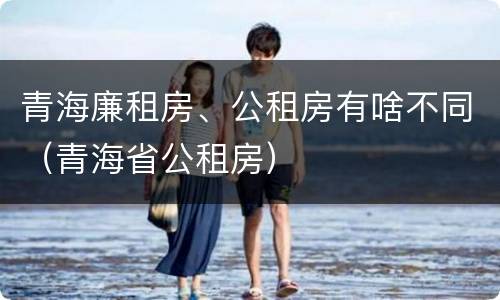 青海廉租房、公租房有啥不同（青海省公租房）