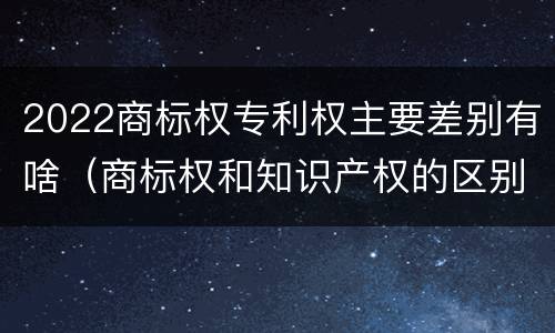 2022商标权专利权主要差别有啥（商标权和知识产权的区别）