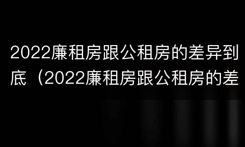 2022廉租房跟公租房的差异到底（2022廉租房跟公租房的差异到底是什么）