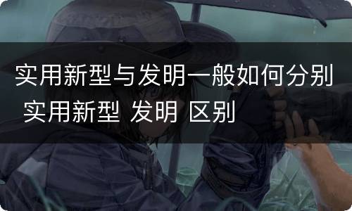 实用新型与发明一般如何分别 实用新型 发明 区别