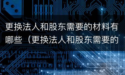 更换法人和股东需要的材料有哪些（更换法人和股东需要的材料有哪些呢）