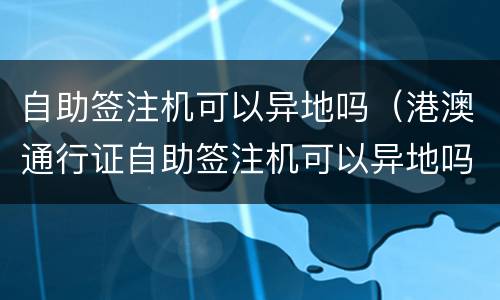 自助签注机可以异地吗（港澳通行证自助签注机可以异地吗）