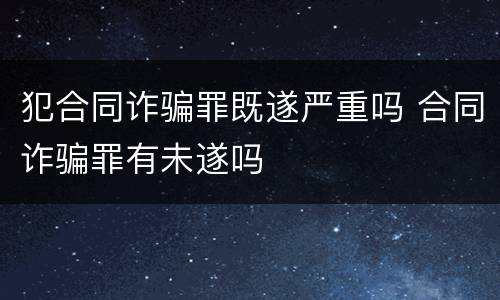 犯合同诈骗罪既遂严重吗 合同诈骗罪有未遂吗