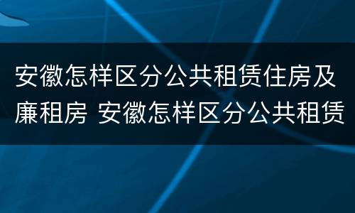 安徽怎样区分公共租赁住房及廉租房 安徽怎样区分公共租赁住房及廉租房区别