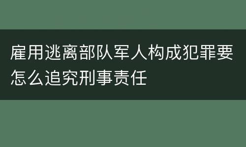 雇用逃离部队军人构成犯罪要怎么追究刑事责任