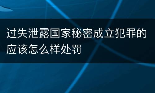 过失泄露国家秘密成立犯罪的应该怎么样处罚