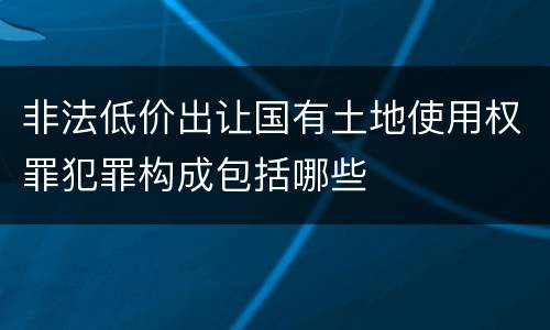 非法低价出让国有土地使用权罪犯罪构成包括哪些