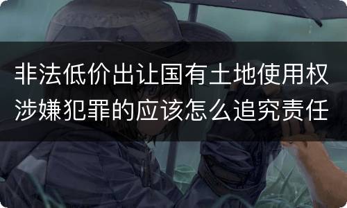 非法低价出让国有土地使用权涉嫌犯罪的应该怎么追究责任