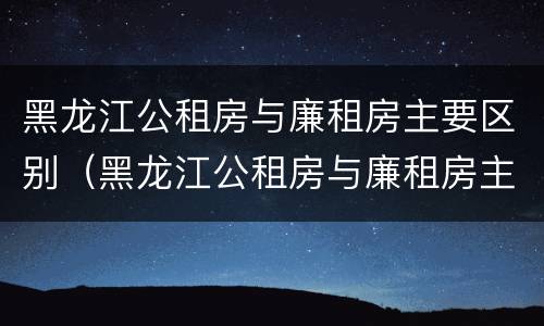 黑龙江公租房与廉租房主要区别（黑龙江公租房与廉租房主要区别是什么）