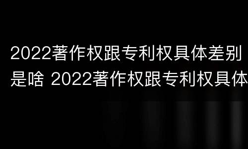 2022著作权跟专利权具体差别是啥 2022著作权跟专利权具体差别是啥呢