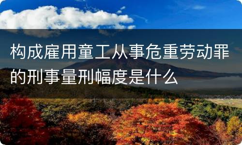 构成雇用童工从事危重劳动罪的刑事量刑幅度是什么