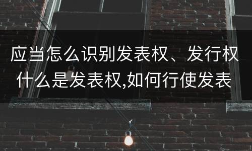 应当怎么识别发表权、发行权 什么是发表权,如何行使发表权