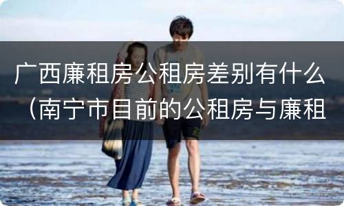 广西廉租房公租房差别有什么（南宁市目前的公租房与廉租房的区别）