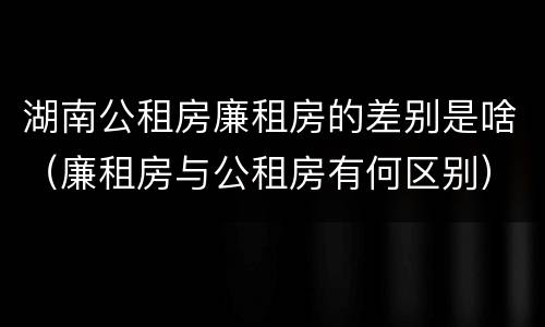 湖南公租房廉租房的差别是啥（廉租房与公租房有何区别）
