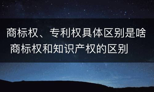 商标权、专利权具体区别是啥 商标权和知识产权的区别