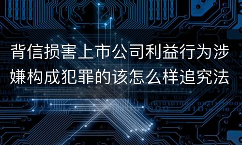 背信损害上市公司利益行为涉嫌构成犯罪的该怎么样追究法律责任