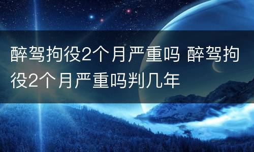醉驾拘役2个月严重吗 醉驾拘役2个月严重吗判几年