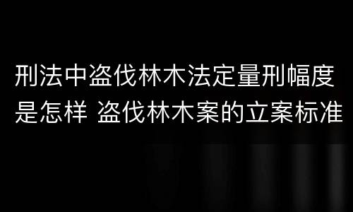 刑法中盗伐林木法定量刑幅度是怎样 盗伐林木案的立案标准及定罪与量刑