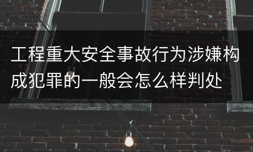 工程重大安全事故行为涉嫌构成犯罪的一般会怎么样判处