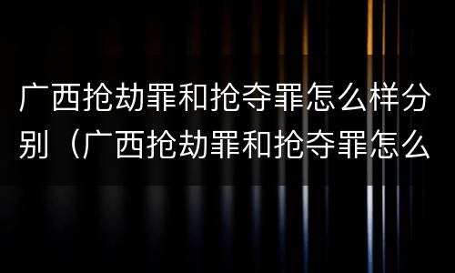 广西抢劫罪和抢夺罪怎么样分别（广西抢劫罪和抢夺罪怎么样分别判刑）
