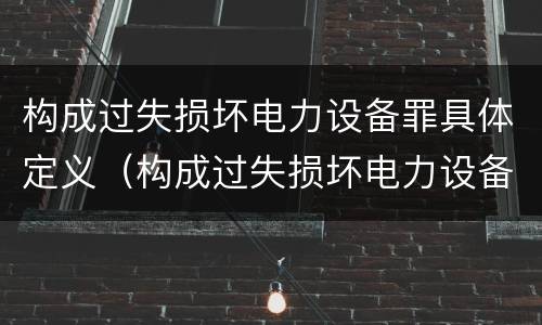 构成过失损坏电力设备罪具体定义（构成过失损坏电力设备罪具体定义是）