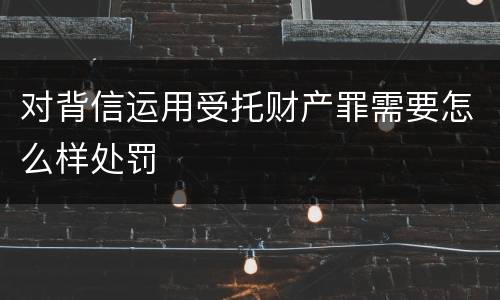 对背信运用受托财产罪需要怎么样处罚