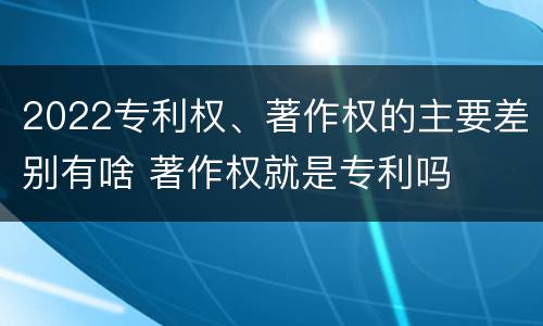 2022专利权、著作权的主要差别有啥 著作权就是专利吗
