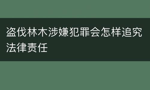 盗伐林木涉嫌犯罪会怎样追究法律责任