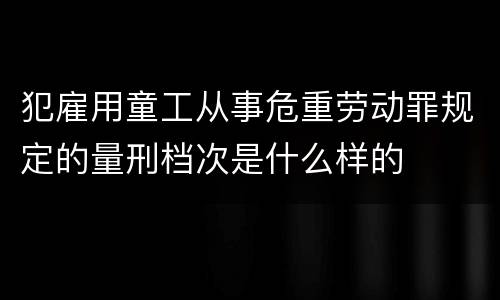 犯雇用童工从事危重劳动罪规定的量刑档次是什么样的