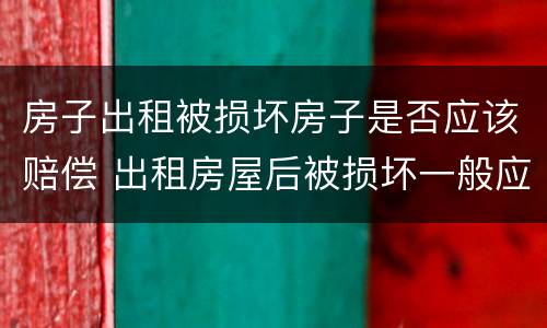 房子出租被损坏房子是否应该赔偿 出租房屋后被损坏一般应该如何赔偿