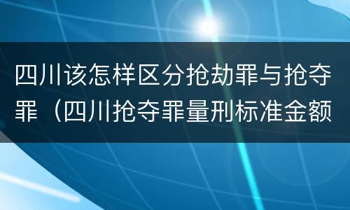 四川该怎样区分抢劫罪与抢夺罪（四川抢夺罪量刑标准金额）