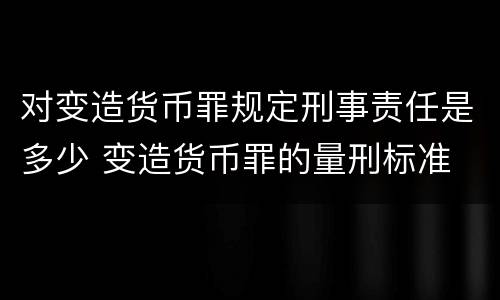 对变造货币罪规定刑事责任是多少 变造货币罪的量刑标准