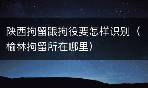 陕西拘留跟拘役要怎样识别（榆林拘留所在哪里）