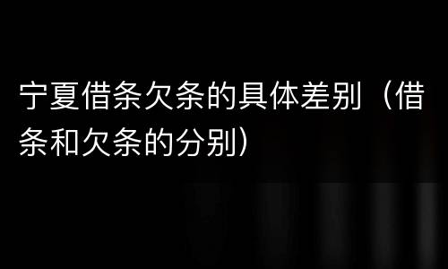 宁夏借条欠条的具体差别（借条和欠条的分别）