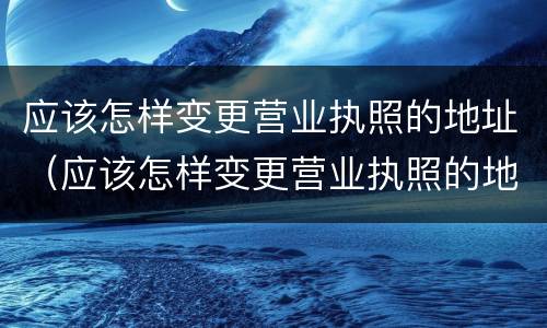 应该怎样变更营业执照的地址（应该怎样变更营业执照的地址和经营）
