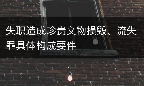 失职造成珍贵文物损毁、流失罪具体构成要件
