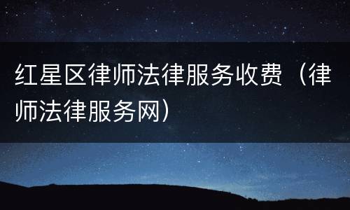 红星区律师法律服务收费（律师法律服务网）