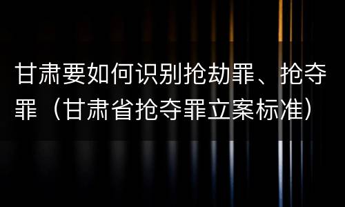 甘肃要如何识别抢劫罪、抢夺罪（甘肃省抢夺罪立案标准）