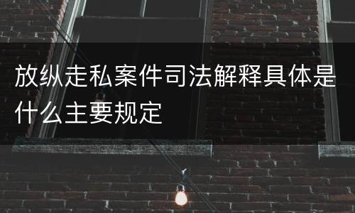 放纵走私案件司法解释具体是什么主要规定