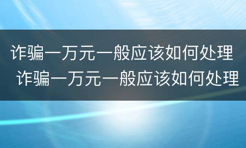 诈骗一万元一般应该如何处理 诈骗一万元一般应该如何处理呢