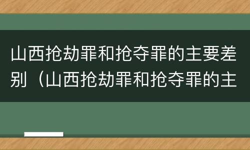 山西抢劫罪和抢夺罪的主要差别（山西抢劫罪和抢夺罪的主要差别在哪里）
