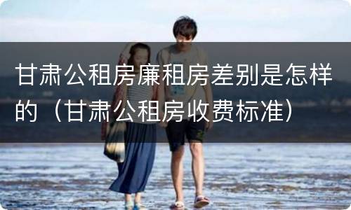 甘肃公租房廉租房差别是怎样的（甘肃公租房收费标准）