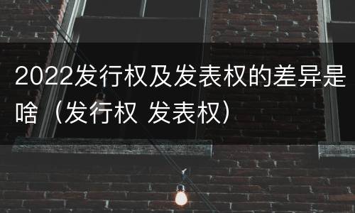 2022发行权及发表权的差异是啥（发行权 发表权）
