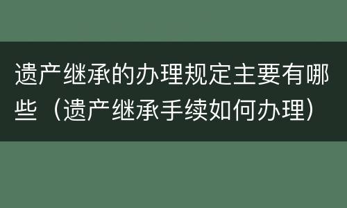 遗产继承的办理规定主要有哪些（遗产继承手续如何办理）