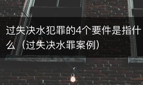 过失决水犯罪的4个要件是指什么（过失决水罪案例）