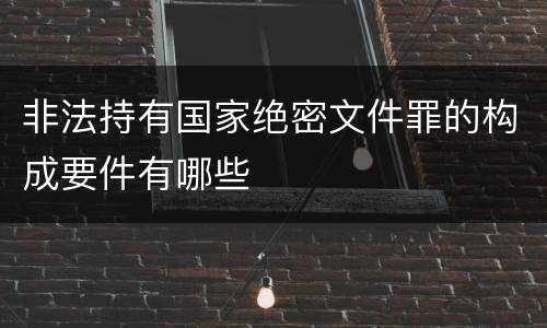 非法持有国家绝密文件罪的构成要件有哪些