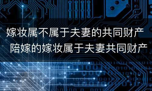 嫁妆属不属于夫妻的共同财产 陪嫁的嫁妆属于夫妻共同财产吗