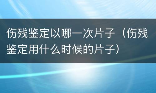伤残鉴定以哪一次片子（伤残鉴定用什么时候的片子）