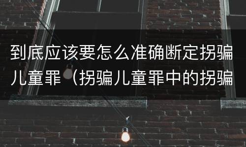 到底应该要怎么准确断定拐骗儿童罪（拐骗儿童罪中的拐骗如何认定）